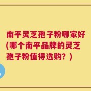南平灵芝孢子粉哪家好(哪个南平品牌的灵芝孢子粉值得选购？)