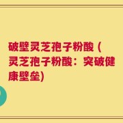 破壁灵芝孢子粉酸 (灵芝孢子粉酸：突破健康壁垒)