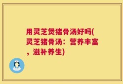用灵芝煲猪骨汤好吗(灵芝猪骨汤：营养丰富，滋补养生)