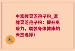 中富牌灵芝孢子粉_富牌灵芝孢子粉：提升免疫力，增强身体健康的天然选择)