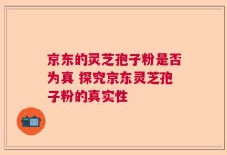 京东的灵芝孢子粉是否为真 探究京东灵芝孢子粉的真实性