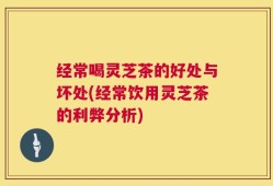 经常喝灵芝茶的好处与坏处(经常饮用灵芝茶的利弊分析)