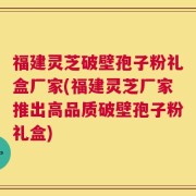 福建灵芝破壁孢子粉礼盒厂家(福建灵芝厂家推出高品质破壁孢子粉礼盒)