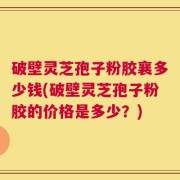 破壁灵芝孢子粉胶襄多少钱(破壁灵芝孢子粉胶的价格是多少？)