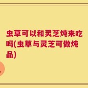 虫草可以和灵芝炖来吃吗(虫草与灵芝可做炖品)
