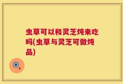 虫草可以和灵芝炖来吃吗(虫草与灵芝可做炖品)