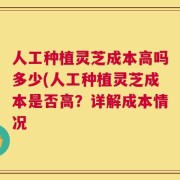 人工种植灵芝成本高吗多少(人工种植灵芝成本是否高？详解成本情况