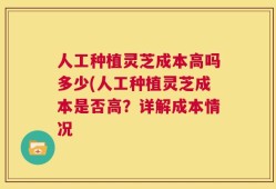 人工种植灵芝成本高吗多少(人工种植灵芝成本是否高？详解成本情况