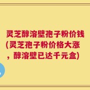 灵芝醇溶壁孢子粉价钱(灵芝孢子粉价格大涨，醇溶壁已达千元盒)
