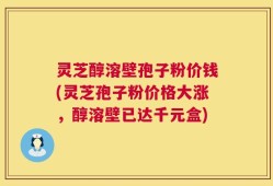 灵芝醇溶壁孢子粉价钱(灵芝孢子粉价格大涨，醇溶壁已达千元盒)