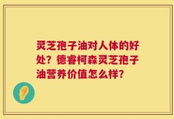 灵芝孢子油对人体的好处？德睿柯森灵芝孢子油营养价值怎么样？