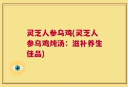 灵芝人参乌鸡(灵芝人参乌鸡炖汤：滋补养生佳品)