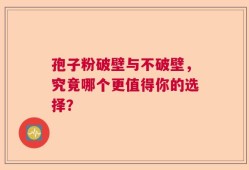 孢子粉破壁与不破壁，究竟哪个更值得你的选择？