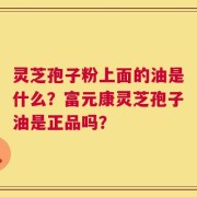灵芝孢子粉上面的油是什么？富元康灵芝孢子油是正品吗？