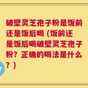 破壁灵芝孢子粉是饭前还是饭后喝 (饭前还是饭后喝破壁灵芝孢子粉？正确的喝法是什么？)