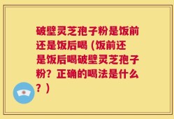 破壁灵芝孢子粉是饭前还是饭后喝 (饭前还是饭后喝破壁灵芝孢子粉？正确的喝法是什么？)