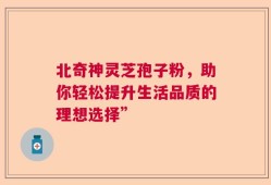 北奇神灵芝孢子粉，助你轻松提升生活品质的理想选择”