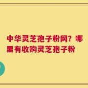 中华灵芝孢子粉网？哪里有收购灵芝孢子粉