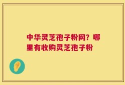 中华灵芝孢子粉网？哪里有收购灵芝孢子粉