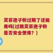 灵芸孢子粉过期了还能用吗(过期灵芸孢子粉是否安全使用？)