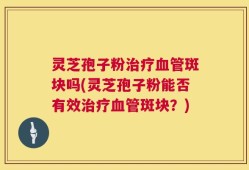 灵芝孢子粉治疗血管斑块吗(灵芝孢子粉能否有效治疗血管斑块？)