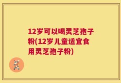 12岁可以喝灵芝孢子粉(12岁儿童适宜食用灵芝孢子粉)