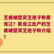 芝甫破壁灵芝孢子粉黑龙江？黑龙江出产的芝甫破壁灵芝孢子粉介绍？