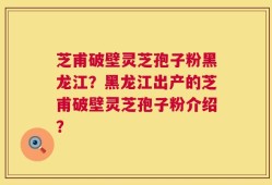 芝甫破壁灵芝孢子粉黑龙江？黑龙江出产的芝甫破壁灵芝孢子粉介绍？