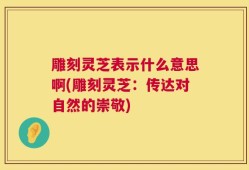 雕刻灵芝表示什么意思啊(雕刻灵芝：传达对自然的崇敬)