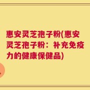 惠安灵芝孢子粉(惠安灵芝孢子粉：补充免疫力的健康保健品)
