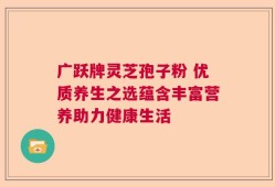 广跃牌灵芝孢子粉 优质养生之选蕴含丰富营养助力健康生活