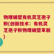 物理破壁有机灵芝孢子粉(创新技术：有机灵芝孢子粉物理破壁革新)