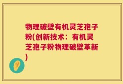 物理破壁有机灵芝孢子粉(创新技术：有机灵芝孢子粉物理破壁革新)