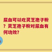 尿血可以吃灵芝孢子粉？灵芝孢子粉对尿血有何功效？