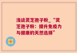浅谈灵芝孢子粉_“灵芝孢子粉：提升免疫力与健康的天然选择”