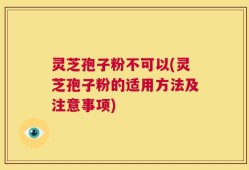 灵芝孢子粉不可以(灵芝孢子粉的适用方法及注意事项)