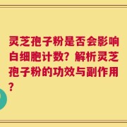 灵芝孢子粉是否会影响白细胞计数？解析灵芝孢子粉的功效与副作用？