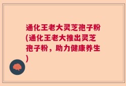 通化王老大灵芝孢子粉(通化王老大推出灵芝孢子粉，助力健康养生)