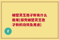 破壁灵芝孢孑粉有什么做用(探究破壁灵芝孢孑粉的功效及用途)