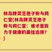 林岛牌灵芝孢子粉与同仁堂(林岛牌灵芝孢子粉与同仁堂：谁才是致力于健康的最佳选择？)
