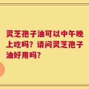 灵芝孢子油可以中午晚上吃吗？请问灵芝孢子油好用吗？