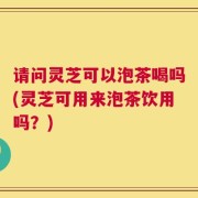 请问灵芝可以泡茶喝吗(灵芝可用来泡茶饮用吗？)