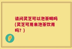 请问灵芝可以泡茶喝吗(灵芝可用来泡茶饮用吗？)
