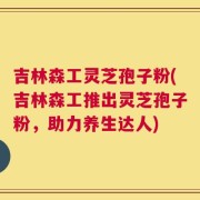 吉林森工灵芝孢子粉(吉林森工推出灵芝孢子粉，助力养生达人)