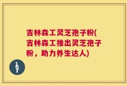 吉林森工灵芝孢子粉(吉林森工推出灵芝孢子粉，助力养生达人)