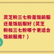 灵芝粉三七粉是饭前服还是饭后服好 (灵芝粉和三七粉哪个更适合饭前服用？)