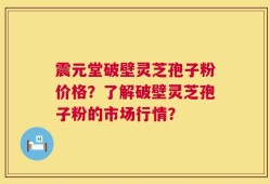 震元堂破壁灵芝孢子粉价格？了解破壁灵芝孢子粉的市场行情？