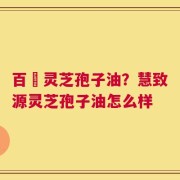 百渼灵芝孢子油？慧致源灵芝孢子油怎么样