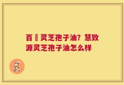 百渼灵芝孢子油？慧致源灵芝孢子油怎么样