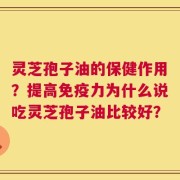 灵芝孢子油的保健作用？提高免疫力为什么说吃灵芝孢子油比较好？
